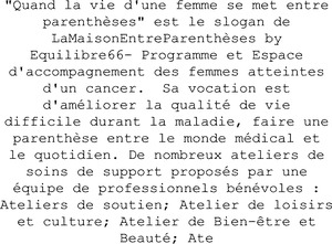 "Quand la vie d'une femme se met entre parenthèses" est le slogan de LaMaisonEntreParenthèses by Equilibre66- Programme et Espace d'accompagnement des femmes atteintes d'un cancer.  Sa vocation est d'améliorer la qualité de vie difficile durant la maladie, faire une parenthèse entre le monde médical et le quotidien. De nombreux ateliers de soins de support proposés par une équipe de professionnels bénévoles : Ateliers de soutien; Atelier de loisirs et culture; Atelier de Bien-être et Beauté; Ate_logo